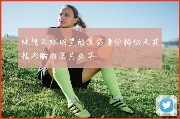 纯情足球明星的真实身份揭秘及其精彩瞬间图片分享