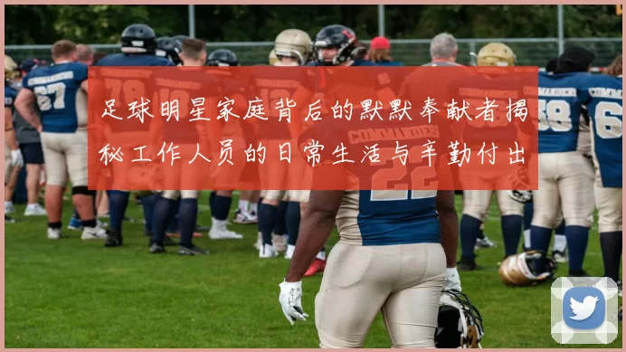 足球明星家庭背后的默默奉献者揭秘工作人员的日常生活与辛勤付出