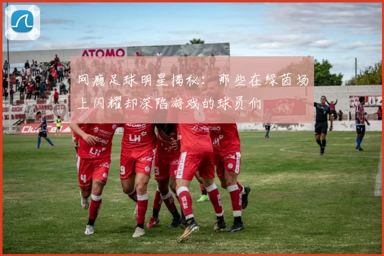 网瘾足球明星揭秘：那些在绿茵场上闪耀却深陷游戏的球员们