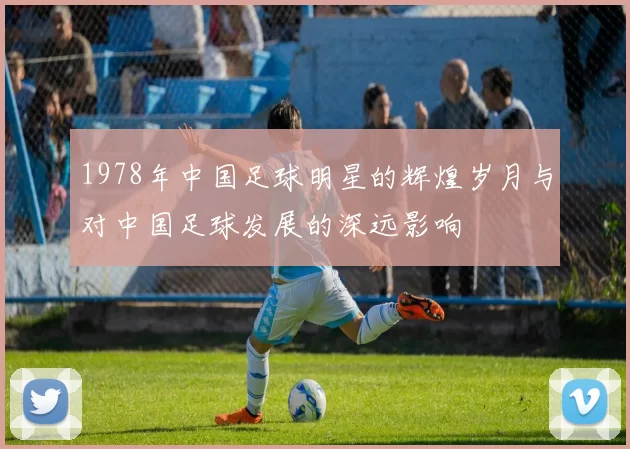 1978年中国足球明星的辉煌岁月与对中国足球发展的深远影响
