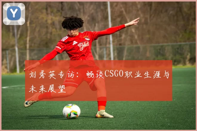 刘秀英专访：畅谈CSGO职业生涯与未来展望
