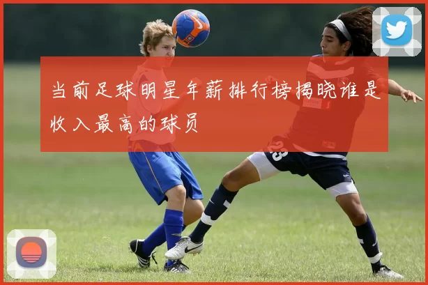 当前足球明星年薪排行榜揭晓谁是收入最高的球员