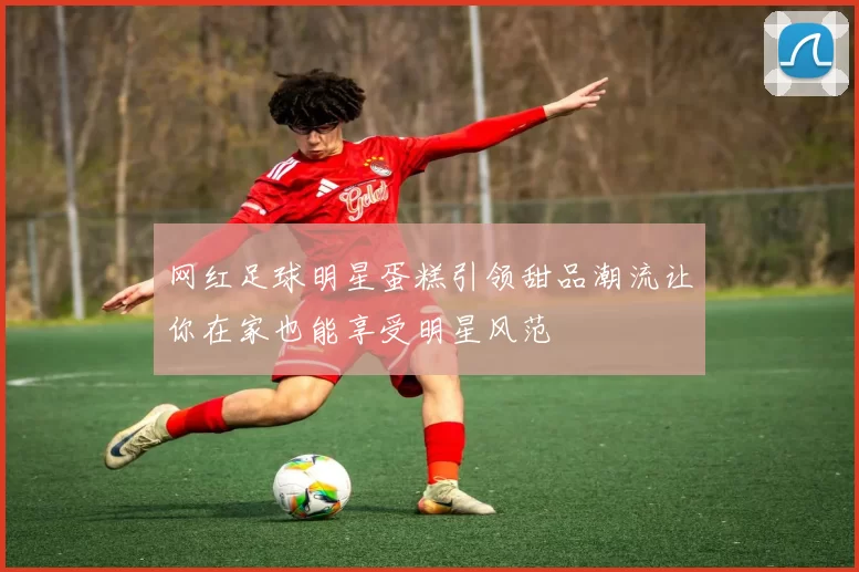 网红足球明星蛋糕引领甜品潮流让你在家也能享受明星风范